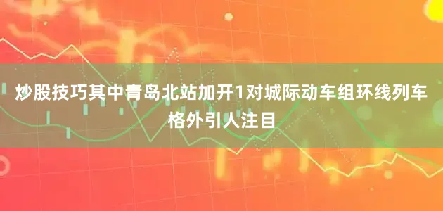 炒股技巧其中青岛北站加开1对城际动车组环线列车格外引人注目