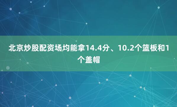 北京炒股配资场均能拿14.4分、10.2个篮板和1个盖帽