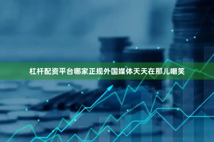 杠杆配资平台哪家正规外国媒体天天在那儿嘲笑