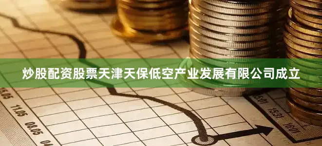 炒股配资股票天津天保低空产业发展有限公司成立