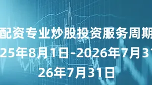 配资专业炒股投资服务周期2025年8月1日-2026年7月31日